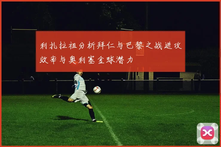 利扎拉祖分析拜仁与巴黎之战进攻效率与奥利塞金球潜力