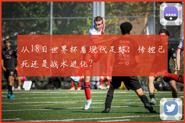 从18日世界杯看现代足球：传控已死还是战术进化？