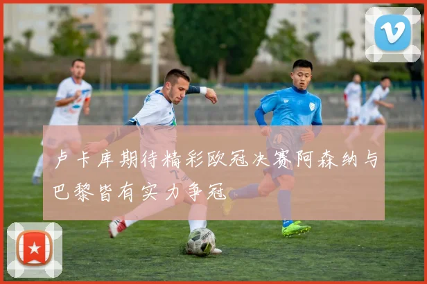 卢卡库期待精彩欧冠决赛阿森纳与巴黎皆有实力争冠