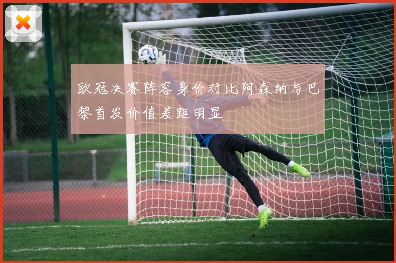 欧冠决赛阵容身价对比阿森纳与巴黎首发价值差距明显