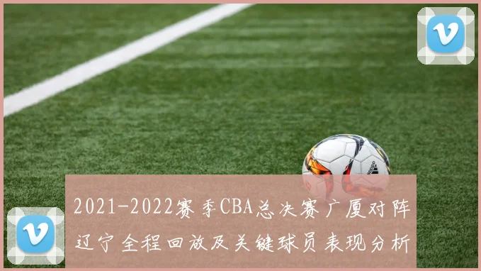 2021-2022赛季CBA总决赛广厦对阵辽宁全程回放及关键球员表现分析