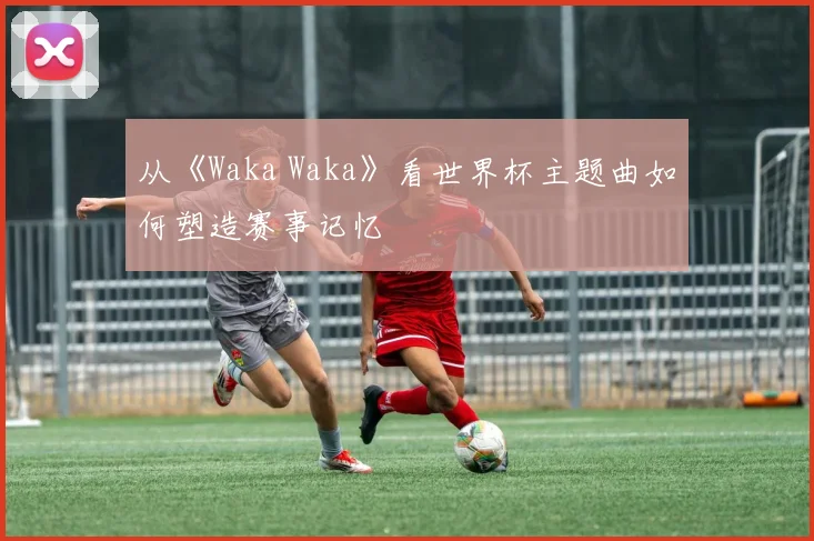 从《Waka Waka》看世界杯主题曲如何塑造赛事记忆
