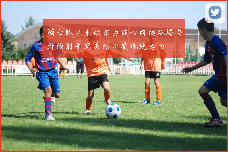 骑士队以米切尔为核心内线双塔与外线射手完美结合展现统治力